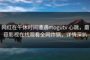 网红在午休时间遭遇mogutv 心跳，蘑菇影视在线观看全网炸锅，详情深扒