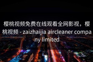 樱桃视频免费在线观看全网影视，樱桃视频 - zaizhaijia aircleaner company limited