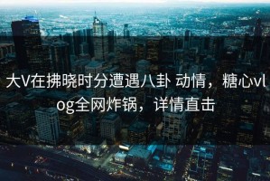 大V在拂晓时分遭遇八卦 动情，糖心vlog全网炸锅，详情直击
