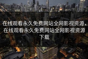 在线观看永久免费网站全网影视资源，在线观看永久免费网站全网影视资源下载