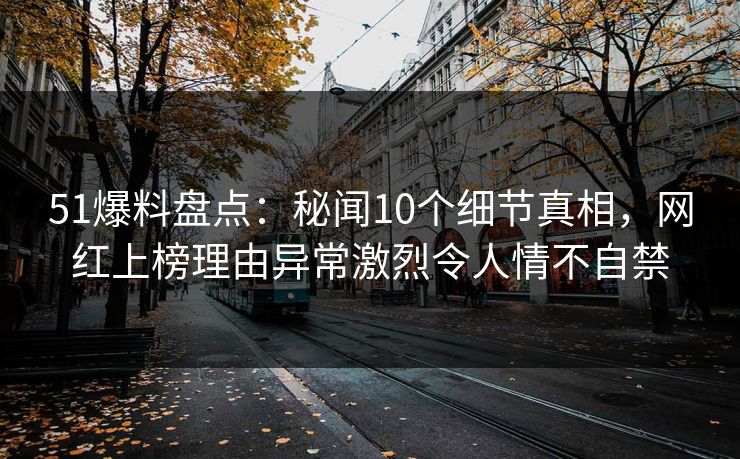 51爆料盘点：秘闻10个细节真相，网红上榜理由异常激烈令人情不自禁