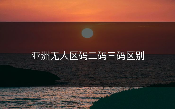 亚洲无人区码二码三码区别 亚洲无人区码二码三码区别