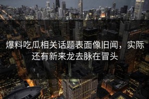 爆料吃瓜相关话题表面像旧闻，实际还有新来龙去脉在冒头