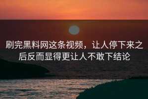 刷完黑料网这条视频，让人停下来之后反而显得更让人不敢下结论