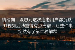 情绪向｜没想到这次连老用户都沉默：91视频后劲重得有点离谱，让整件事突然有了第二种解释