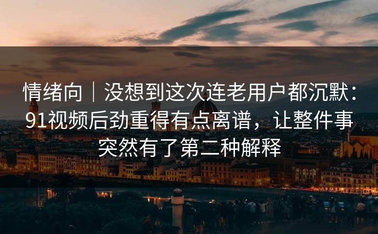 情绪向｜没想到这次连老用户都沉默：91视频后劲重得有点离谱，让整件事突然有了第二种解释